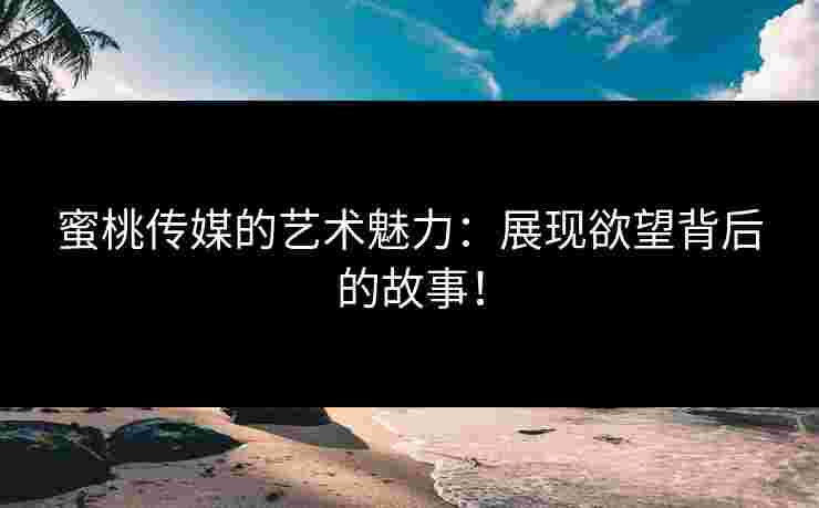 蜜桃传媒的艺术魅力:展现欲望背后的故事! 蜜桃传媒的艺术魅力:展现欲望背后的故事!