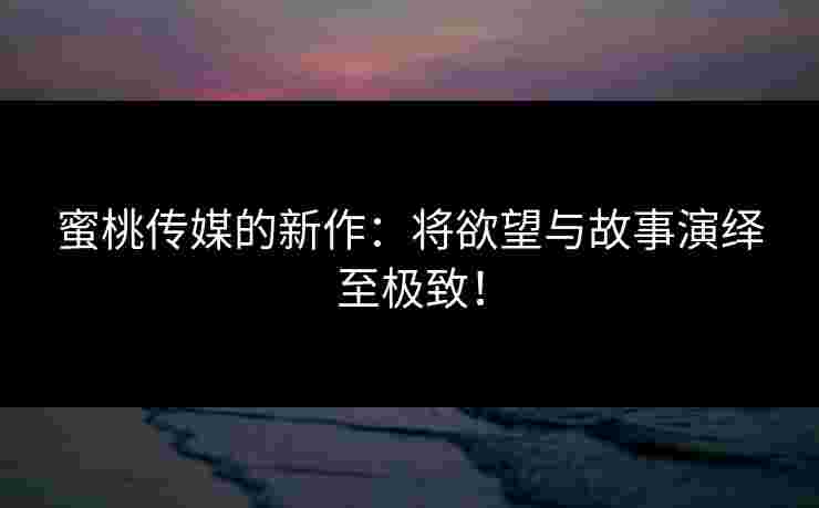 蜜桃传媒的新作:将欲望与故事演绎至极致! 蜜桃传媒的新作:将欲望与故事演绎至极致!