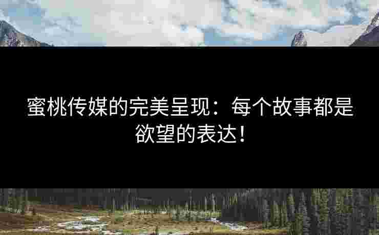 蜜桃传媒的完美呈现：每个故事都是欲望的表达！