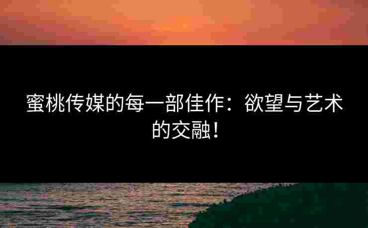 蜜桃传媒的每一部佳作：欲望与艺术的交融！