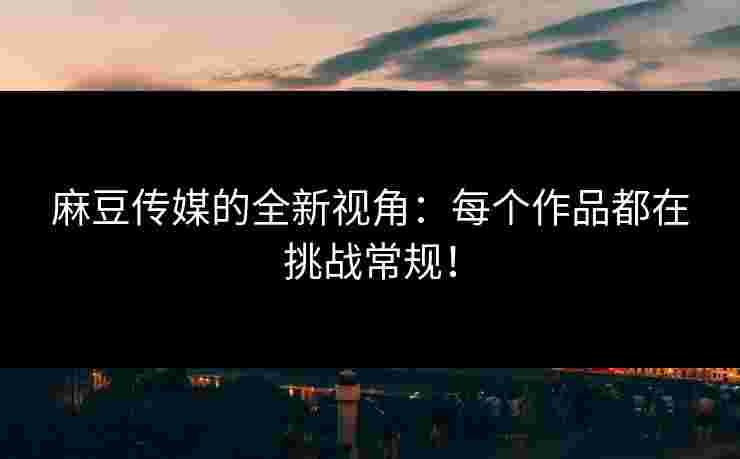 麻豆传媒的全新视角：每个作品都在挑战常规！