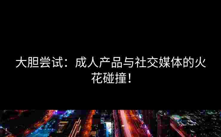 大胆尝试:成人产品与社交媒体的火花碰撞!
