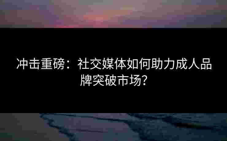 冲击重磅:社交媒体如何助力成人品牌突破市场?