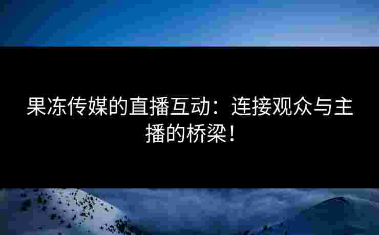 果冻传媒的直播互动:连接观众与主播的桥梁!