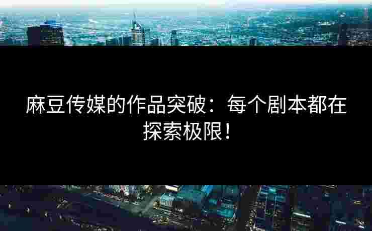 麻豆传媒的作品突破:每个剧本都在探索极限!