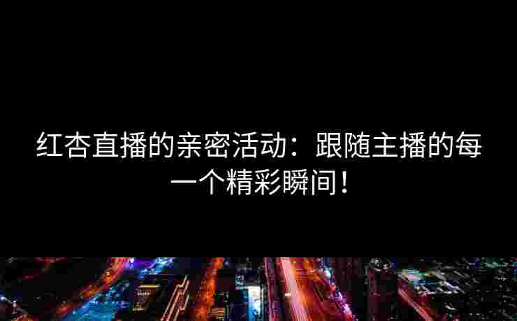 红杏直播的亲密活动：跟随主播的每一个精彩瞬间！