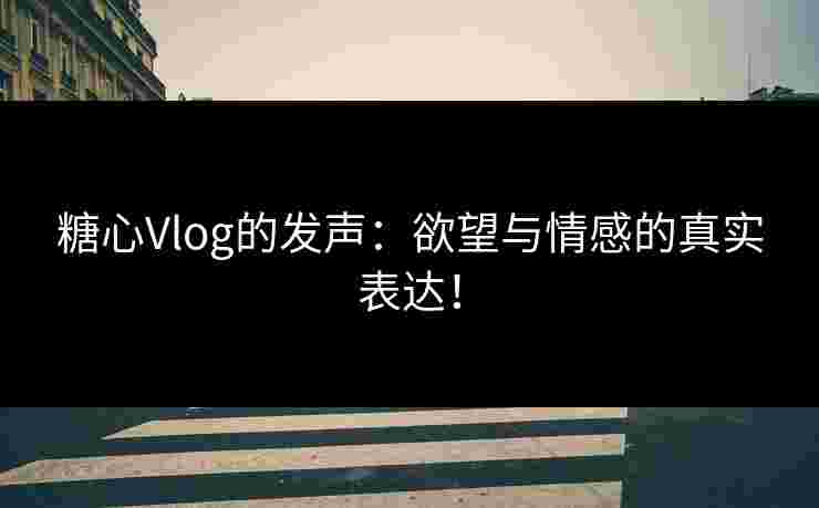 糖心Vlog的发声：欲望与情感的真实表达！
