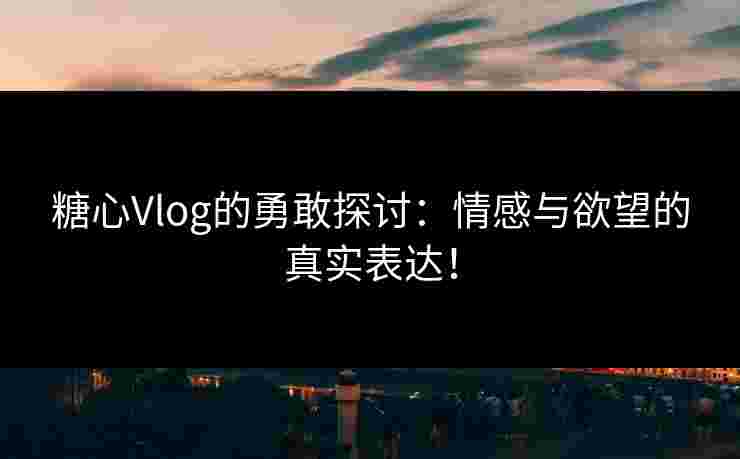 糖心Vlog的勇敢探讨：情感与欲望的真实表达！