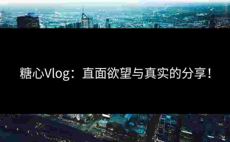 糖心Vlog：直面欲望与真实的分享！