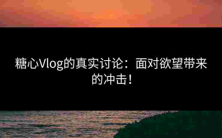 糖心Vlog的真实讨论：面对欲望带来的冲击！
