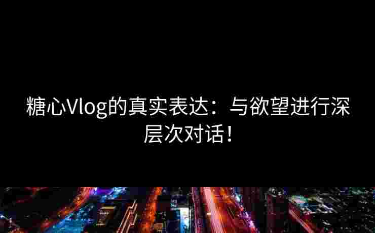 糖心Vlog的真实表达：与欲望进行深层次对话！