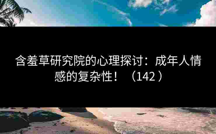 含羞草研究院的心理探讨：成年人情感的复杂性！（142 ）