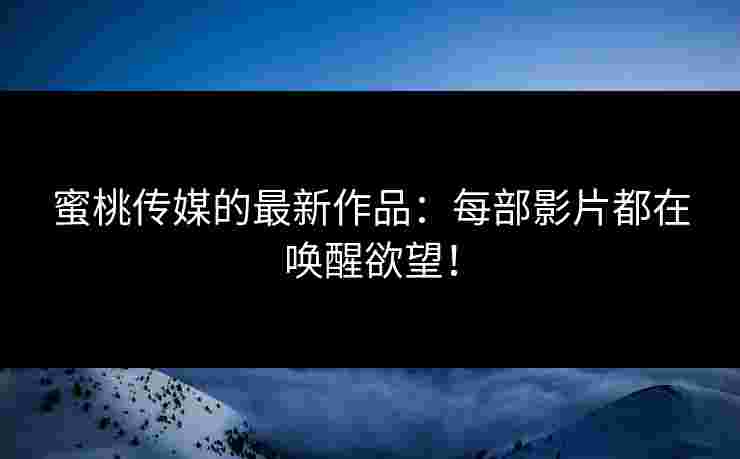 蜜桃传媒的最新作品：每部影片都在唤醒欲望！
