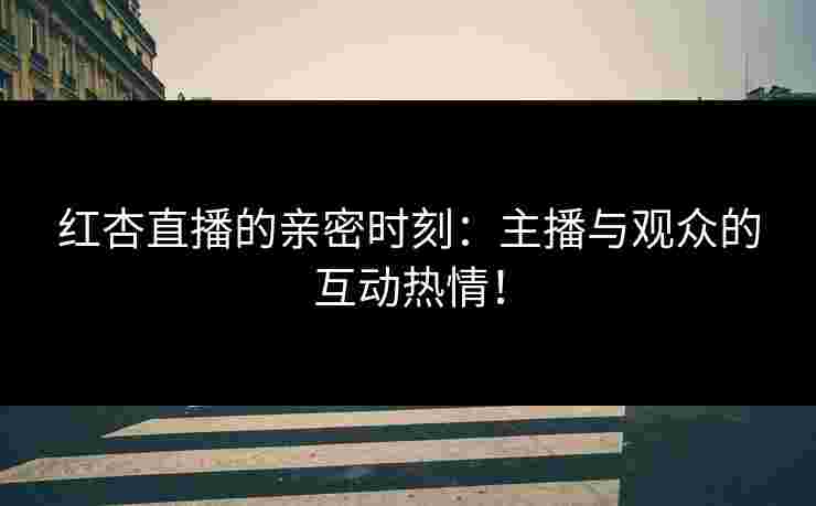 红杏直播的亲密时刻：主播与观众的互动热情！