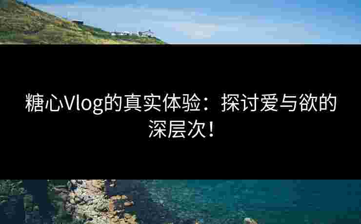 糖心Vlog的真实体验：探讨爱与欲的深层次！