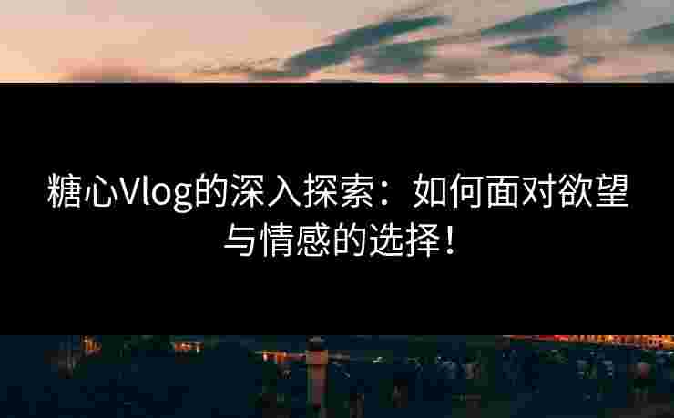 糖心Vlog的深入探索：如何面对欲望与情感的选择！