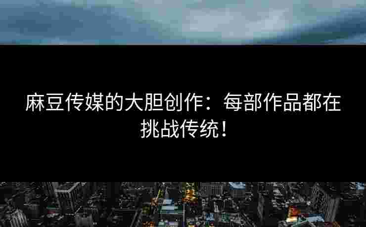 麻豆传媒的大胆创作：每部作品都在挑战传统！