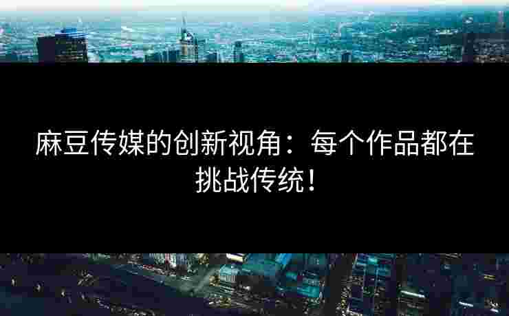 麻豆传媒的创新视角：每个作品都在挑战传统！