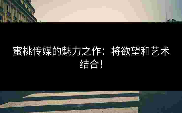 蜜桃传媒的魅力之作：将欲望和艺术结合！
