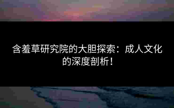 含羞草研究院的大胆探索：成人文化的深度剖析！