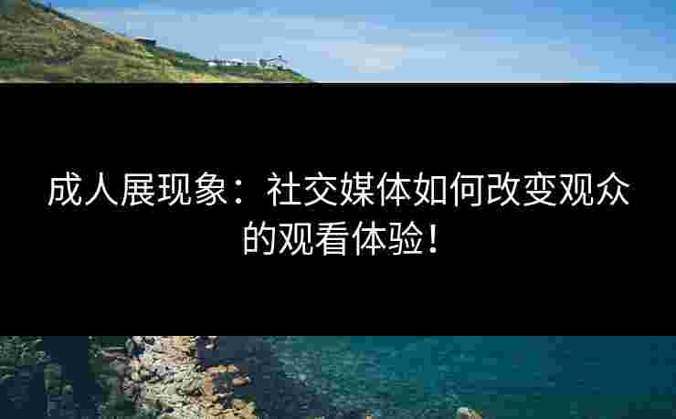 成人展现象：社交媒体如何改变观众的观看体验！