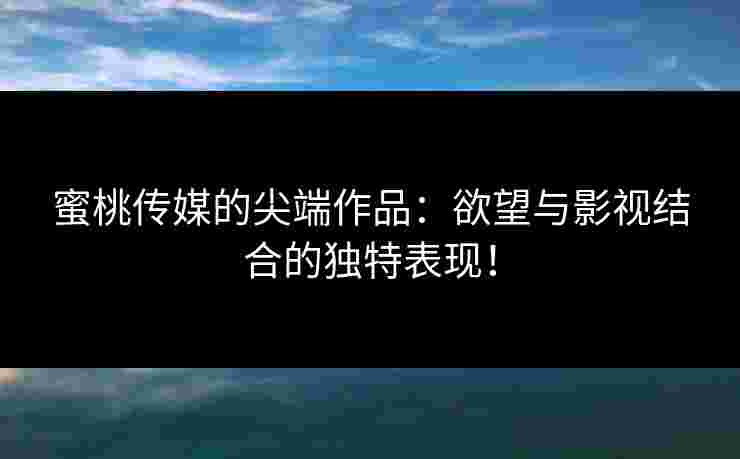 蜜桃传媒的尖端作品:欲望与影视结合的独特表现! 蜜桃传媒的尖端作品:欲望与影视结合的独特表现!