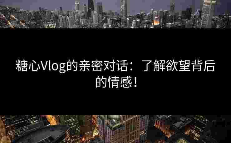 糖心Vlog的亲密对话：了解欲望背后的情感！