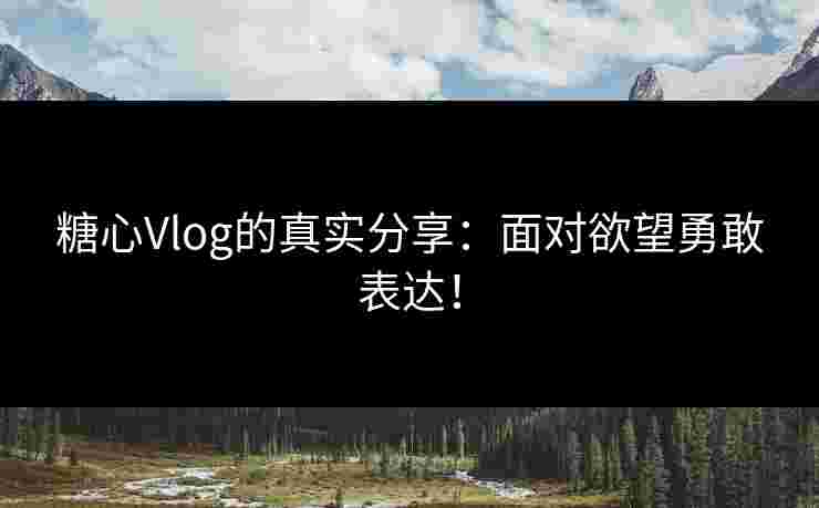 糖心Vlog的真实分享：面对欲望勇敢表达！