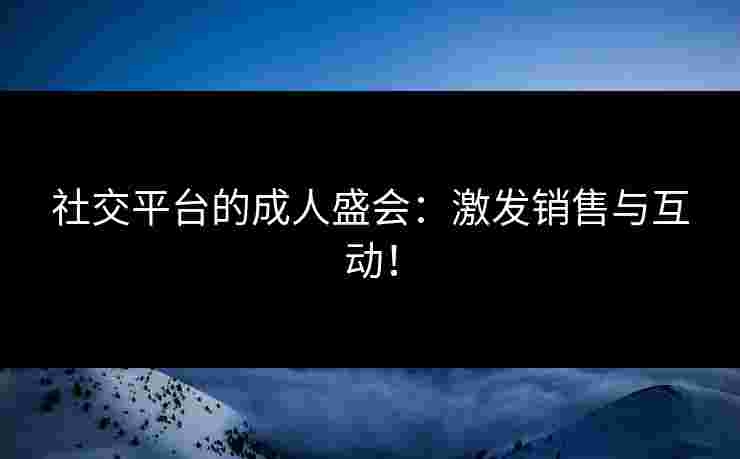 社交平台的成人盛会：激发销售与互动！