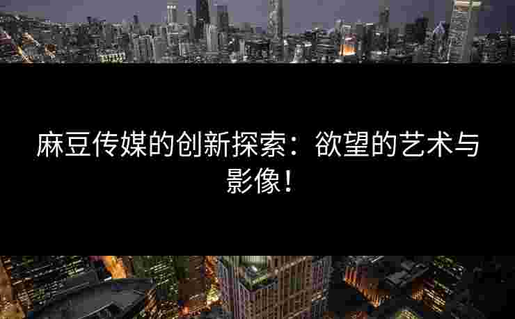 麻豆传媒的创新探索：欲望的艺术与影像！