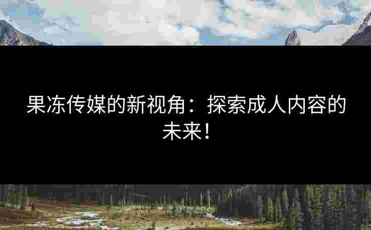 果冻传媒的新视角：探索成人内容的未来！