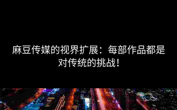 麻豆传媒的视界扩展：每部作品都是对传统的挑战！