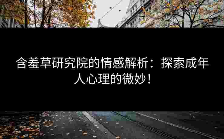 含羞草研究院的情感解析：探索成年人心理的微妙！