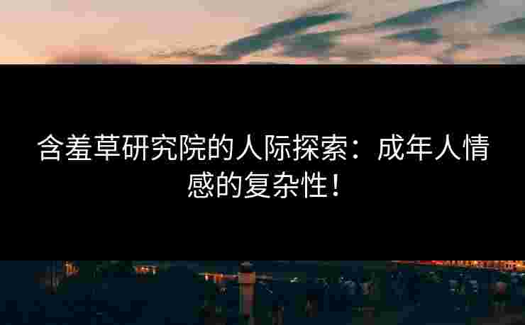 含羞草研究院的人际探索：成年人情感的复杂性！
