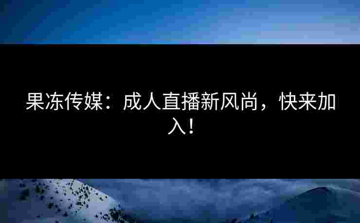 果冻传媒：成人直播新风尚，快来加入！
